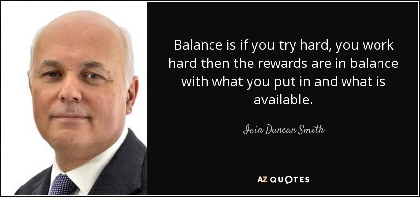 Balance is if you try hard, you work hard then the rewards are in balance with what you put in and what is available. - Iain Duncan Smith