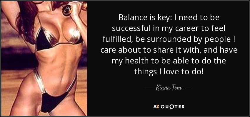 Balance is key: I need to be successful in my career to feel fulfilled, be surrounded by people I care about to share it with, and have my health to be able to do the things I love to do! - Kiana Tom