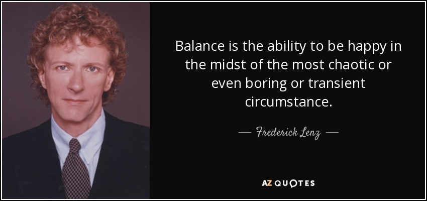Balance is the ability to be happy in the midst of the most chaotic or even boring or transient circumstance. - Frederick Lenz