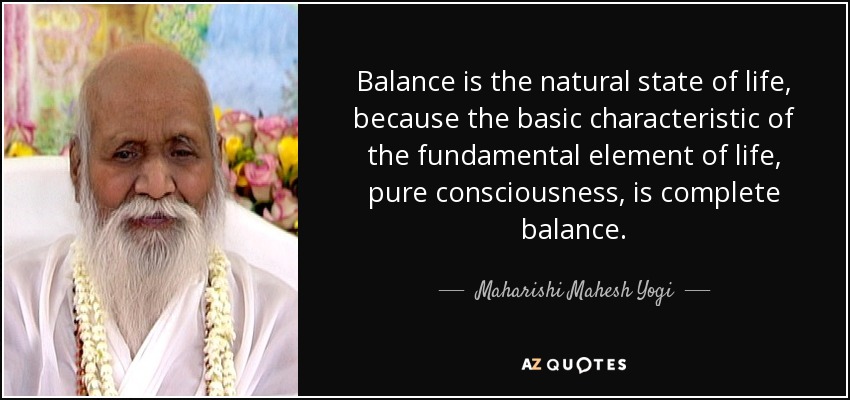 Balance is the natural state of life, because the basic characteristic of the fundamental element of life, pure consciousness, is complete balance. - Maharishi Mahesh Yogi