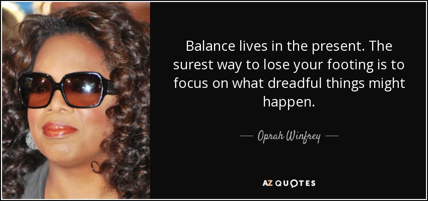 Balance lives in the present. The surest way to lose your footing is to focus on what dreadful things might happen. - Oprah Winfrey