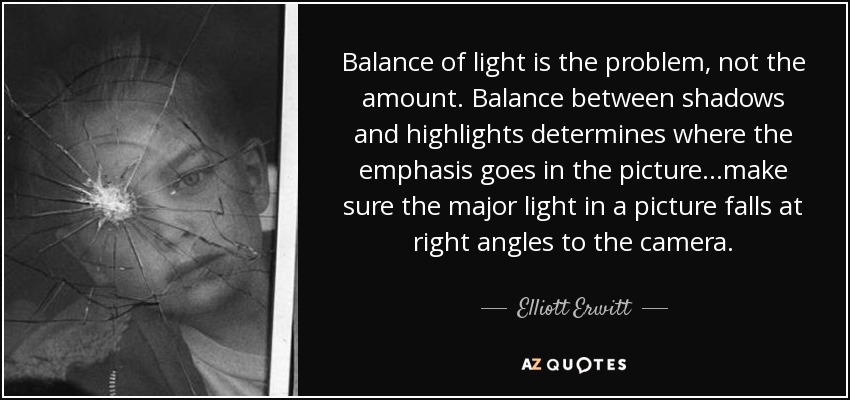 Balance of light is the problem, not the amount. Balance between shadows and highlights determines where the emphasis goes in the picture...make sure the major light in a picture falls at right angles to the camera. - Elliott Erwitt
