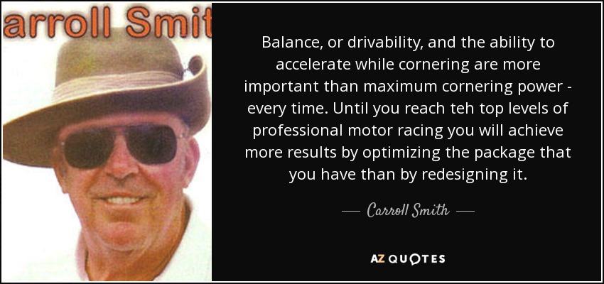 Balance, or drivability, and the ability to accelerate while cornering are more important than maximum cornering power - every time. Until you reach teh top levels of professional motor racing you will achieve more results by optimizing the package that you have than by redesigning it. - Carroll Smith