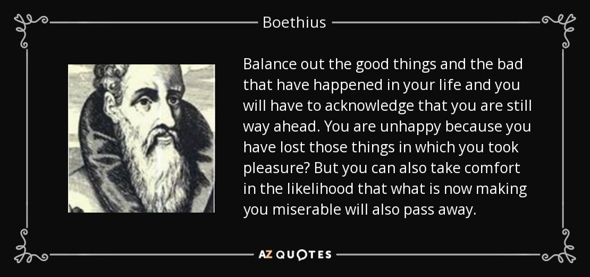 Balance out the good things and the bad that have happened in your life and you will have to acknowledge that you are still way ahead. You are unhappy because you have lost those things in which you took pleasure? But you can also take comfort in the likelihood that what is now making you miserable will also pass away. - Boethius