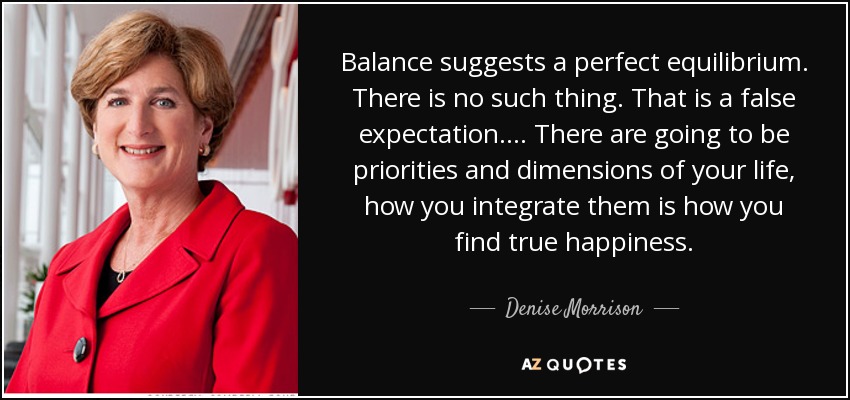 Balance suggests a perfect equilibrium. There is no such thing. That is a false expectation.... There are going to be priorities and dimensions of your life, how you integrate them is how you find true happiness. - Denise Morrison