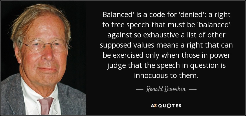 Balanced' is a code for 'denied': a right to free speech that must be 'balanced' against so exhaustive a list of other supposed values means a right that can be exercised only when those in power judge that the speech in question is innocuous to them. - Ronald Dworkin