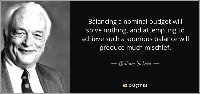 Balancing a nominal budget will solve nothing, and attempting to achieve such a spurious balance will produce much mischief. - William Vickrey