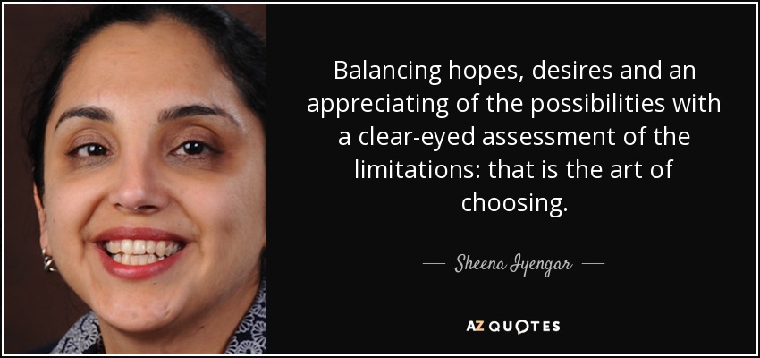 Balancing hopes, desires and an appreciating of the possibilities with a clear-eyed assessment of the limitations: that is the art of choosing. - Sheena Iyengar