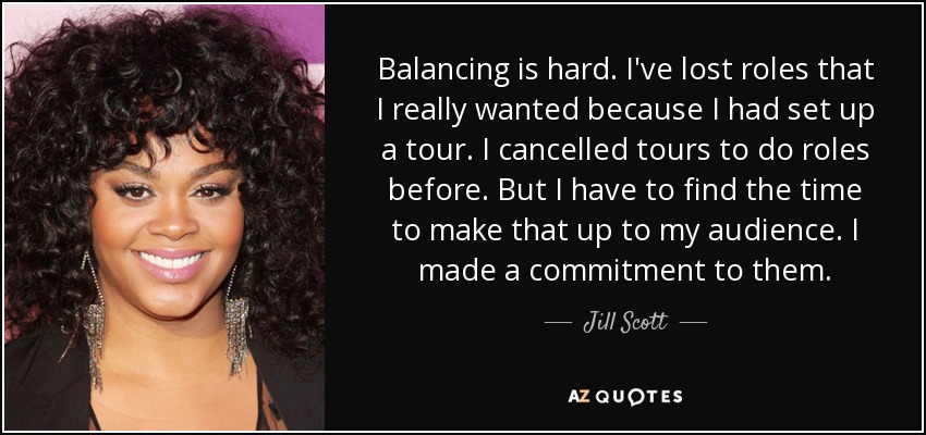 Balancing is hard. I've lost roles that I really wanted because I had set up a tour. I cancelled tours to do roles before. But I have to find the time to make that up to my audience. I made a commitment to them. - Jill Scott
