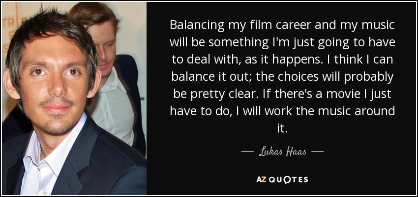 Balancing my film career and my music will be something I'm just going to have to deal with, as it happens. I think I can balance it out; the choices will probably be pretty clear. If there's a movie I just have to do, I will work the music around it. - Lukas Haas