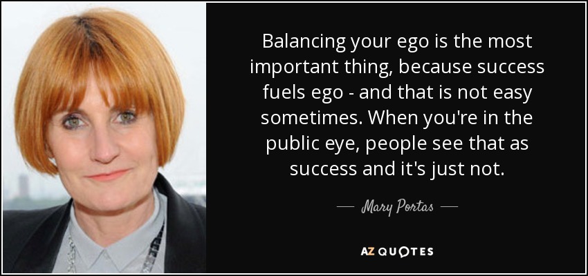 Balancing your ego is the most important thing, because success fuels ego - and that is not easy sometimes. When you're in the public eye, people see that as success and it's just not. - Mary Portas