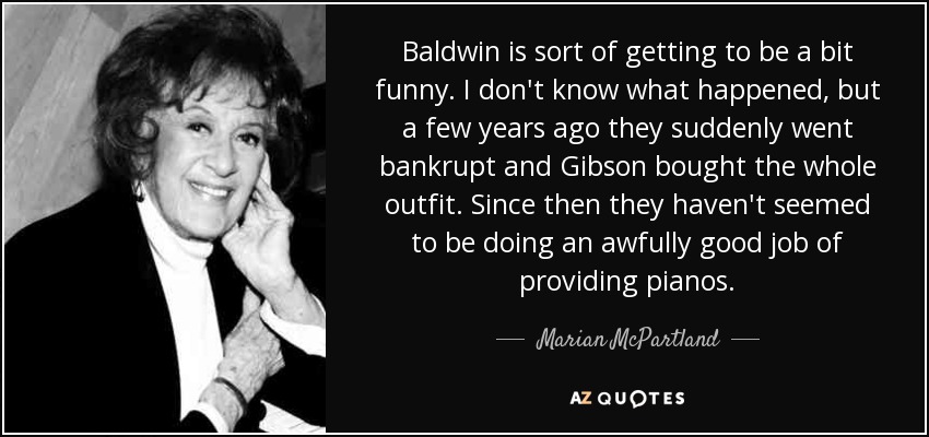 Baldwin is sort of getting to be a bit funny. I don't know what happened, but a few years ago they suddenly went bankrupt and Gibson bought the whole outfit. Since then they haven't seemed to be doing an awfully good job of providing pianos. - Marian McPartland
