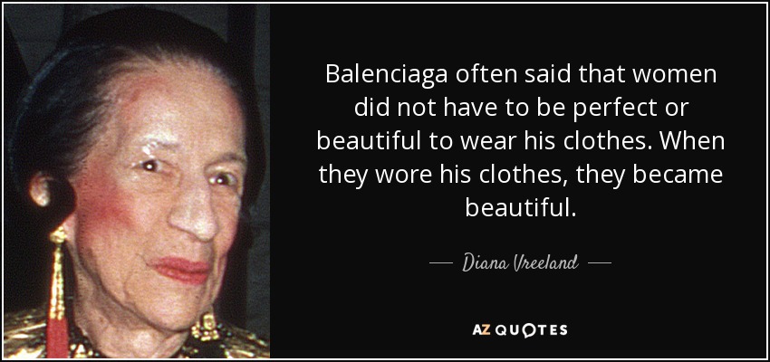Balenciaga often said that women did not have to be perfect or beautiful to wear his clothes. When they wore his clothes, they became beautiful. - Diana Vreeland