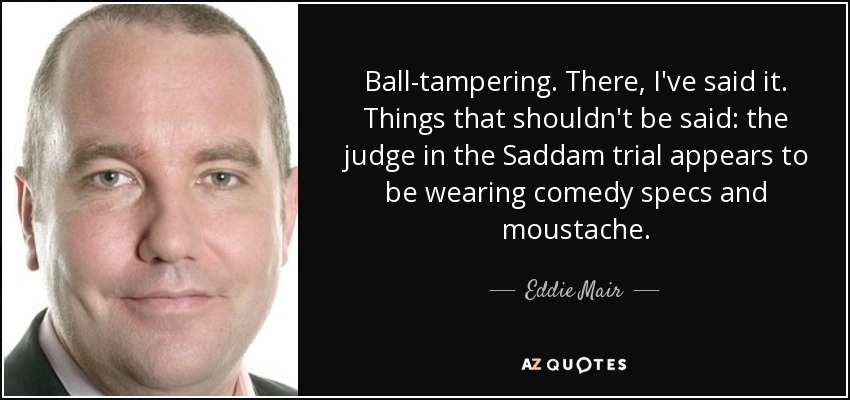 Ball-tampering. There, I've said it. Things that shouldn't be said: the judge in the Saddam trial appears to be wearing comedy specs and moustache. - Eddie Mair