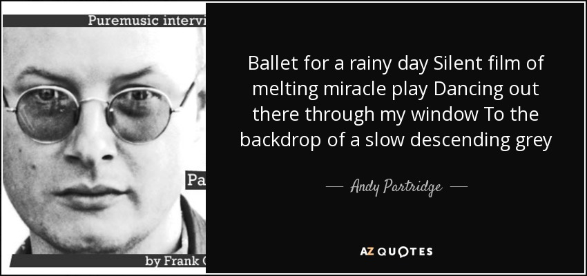 Ballet for a rainy day Silent film of melting miracle play Dancing out there through my window To the backdrop of a slow descending grey - Andy Partridge