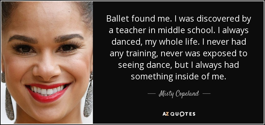 Ballet found me. I was discovered by a teacher in middle school. I always danced, my whole life. I never had any training, never was exposed to seeing dance, but I always had something inside of me. - Misty Copeland