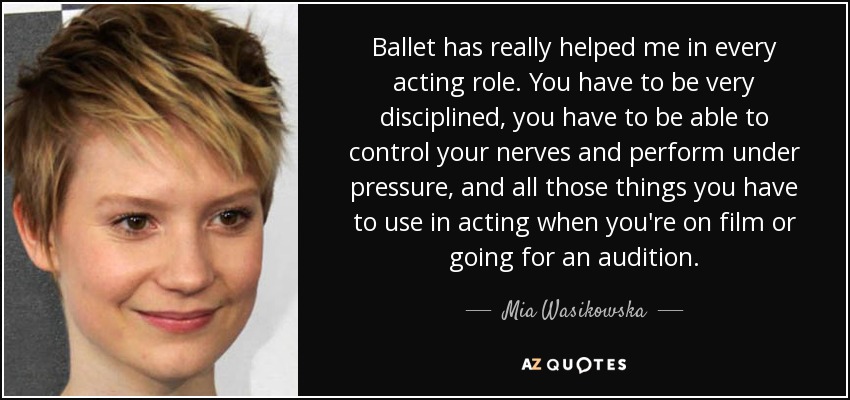 Ballet has really helped me in every acting role. You have to be very disciplined, you have to be able to control your nerves and perform under pressure, and all those things you have to use in acting when you're on film or going for an audition. - Mia Wasikowska