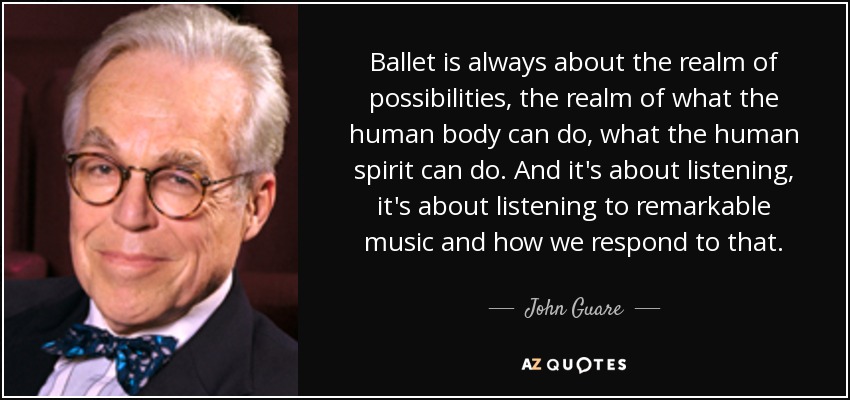 Ballet is always about the realm of possibilities, the realm of what the human body can do, what the human spirit can do. And it's about listening, it's about listening to remarkable music and how we respond to that. - John Guare