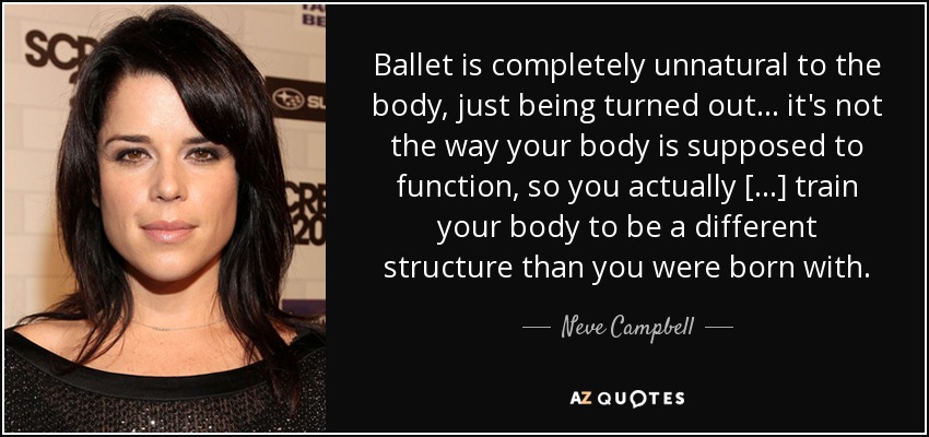 Ballet is completely unnatural to the body, just being turned out... it's not the way your body is supposed to function, so you actually [...] train your body to be a different structure than you were born with. - Neve Campbell