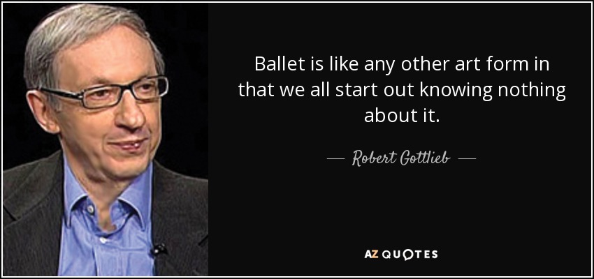 Ballet is like any other art form in that we all start out knowing nothing about it. - Robert Gottlieb
