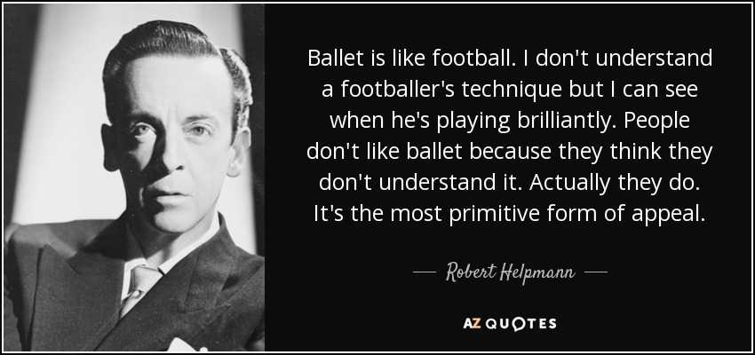 Ballet is like football. I don't understand a footballer's technique but I can see when he's playing brilliantly. People don't like ballet because they think they don't understand it. Actually they do. It's the most primitive form of appeal. - Robert Helpmann