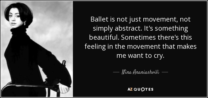 Ballet is not just movement, not simply abstract. It's something beautiful. Sometimes there's this feeling in the movement that makes me want to cry. - Nina Ananiashvili