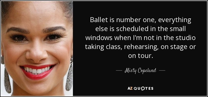 Ballet is number one, everything else is scheduled in the small windows when I'm not in the studio taking class, rehearsing, on stage or on tour. - Misty Copeland