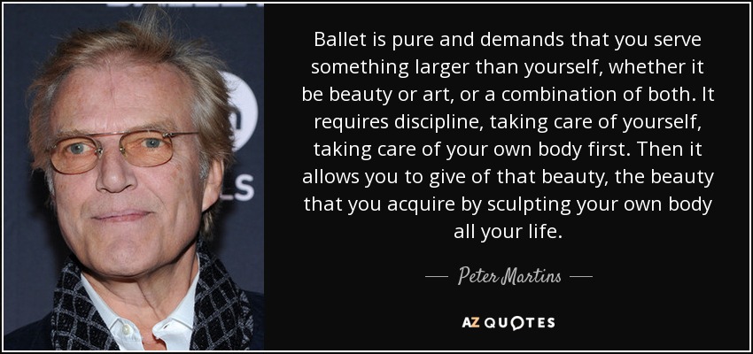 Ballet is pure and demands that you serve something larger than yourself, whether it be beauty or art, or a combination of both. It requires discipline, taking care of yourself, taking care of your own body first. Then it allows you to give of that beauty, the beauty that you acquire by sculpting your own body all your life. - Peter Martins