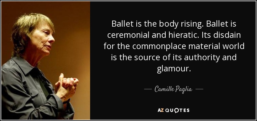 Ballet is the body rising. Ballet is ceremonial and hieratic. Its disdain for the commonplace material world is the source of its authority and glamour. - Camille Paglia