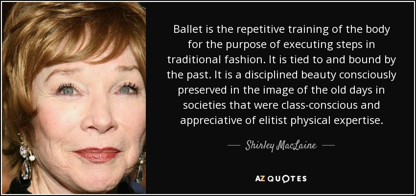 Ballet is the repetitive training of the body for the purpose of executing steps in traditional fashion. It is tied to and bound by the past. It is a disciplined beauty consciously preserved in the image of the old days in societies that were class-conscious and appreciative of elitist physical expertise. - Shirley MacLaine