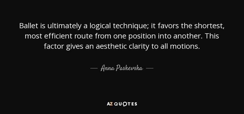 Ballet is ultimately a logical technique; it favors the shortest, most efficient route from one position into another. This factor gives an aesthetic clarity to all motions. - Anna Paskevska