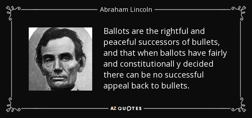 Ballots are the rightful and peaceful successors of bullets, and that when ballots have fairly and constitutionall y decided there can be no successful appeal back to bullets. - Abraham Lincoln