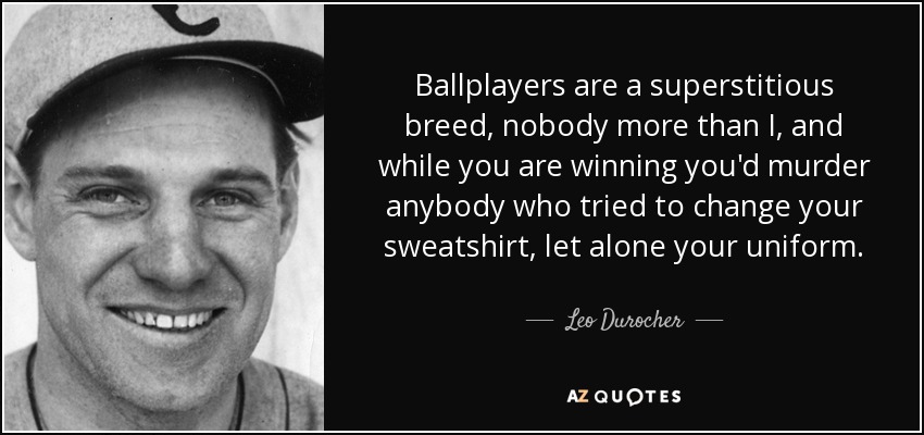 Ballplayers are a superstitious breed, nobody more than I, and while you are winning you'd murder anybody who tried to change your sweatshirt, let alone your uniform. - Leo Durocher