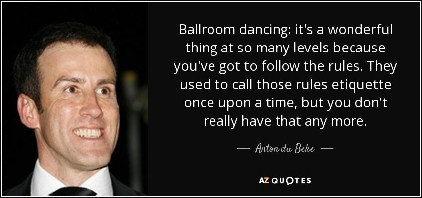 Ballroom dancing: it's a wonderful thing at so many levels because you've got to follow the rules. They used to call those rules etiquette once upon a time, but you don't really have that any more. - Anton du Beke