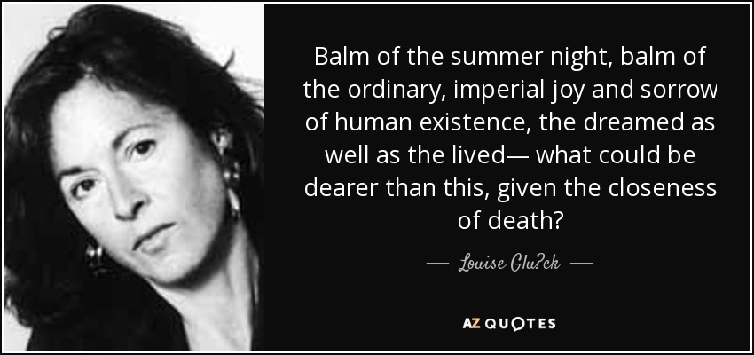 Balm of the summer night, balm of the ordinary, imperial joy and sorrow of human existence, the dreamed as well as the lived— what could be dearer than this, given the closeness of death? - Louise Glück