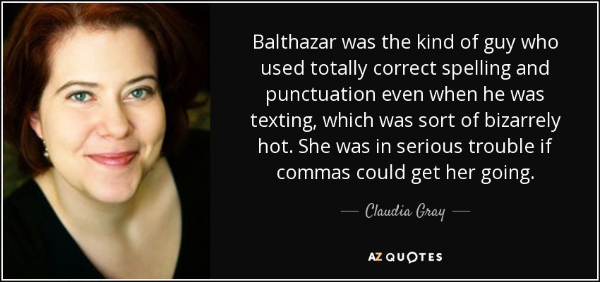Balthazar was the kind of guy who used totally correct spelling and punctuation even when he was texting, which was sort of bizarrely hot. She was in serious trouble if commas could get her going. - Claudia Gray