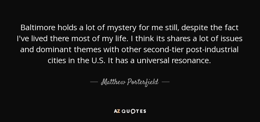 Baltimore holds a lot of mystery for me still, despite the fact I've lived there most of my life. I think its shares a lot of issues and dominant themes with other second-tier post-industrial cities in the U.S. It has a universal resonance. - Matthew Porterfield