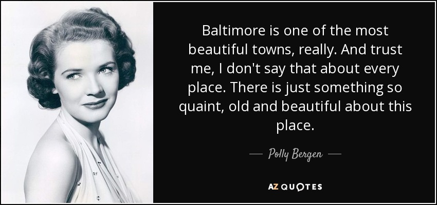 Baltimore is one of the most beautiful towns, really. And trust me, I don't say that about every place. There is just something so quaint, old and beautiful about this place. - Polly Bergen