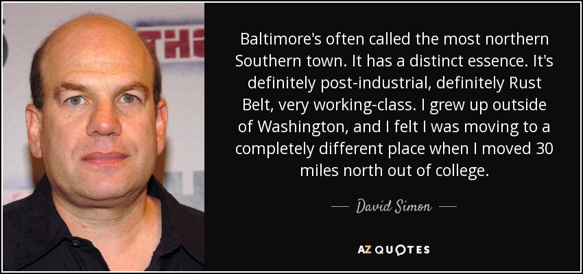 Baltimore's often called the most northern Southern town. It has a distinct essence. It's definitely post-industrial, definitely Rust Belt, very working-class. I grew up outside of Washington, and I felt I was moving to a completely different place when I moved 30 miles north out of college. - David Simon