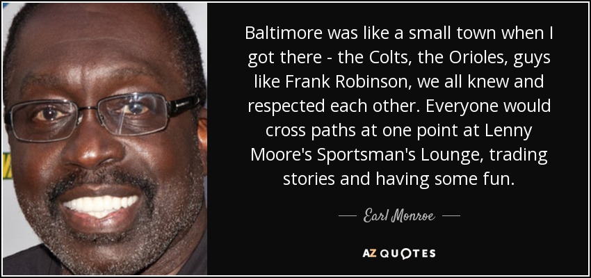 Baltimore was like a small town when I got there - the Colts, the Orioles, guys like Frank Robinson, we all knew and respected each other. Everyone would cross paths at one point at Lenny Moore's Sportsman's Lounge, trading stories and having some fun. - Earl Monroe
