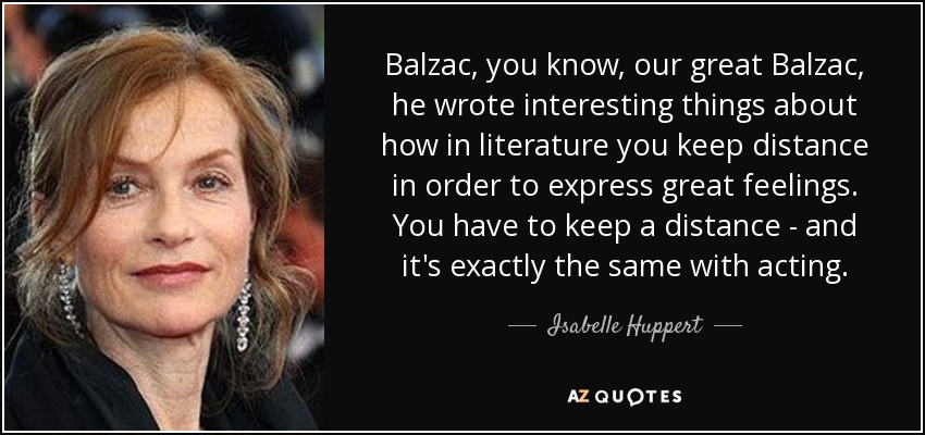 Balzac, you know, our great Balzac, he wrote interesting things about how in literature you keep distance in order to express great feelings. You have to keep a distance - and it's exactly the same with acting. - Isabelle Huppert