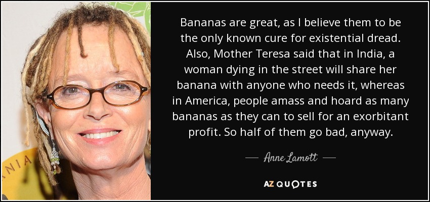 Bananas are great, as I believe them to be the only known cure for existential dread. Also, Mother Teresa said that in India, a woman dying in the street will share her banana with anyone who needs it, whereas in America, people amass and hoard as many bananas as they can to sell for an exorbitant profit. So half of them go bad, anyway. - Anne Lamott