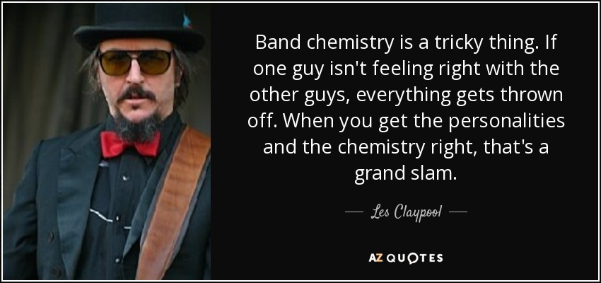 Band chemistry is a tricky thing. If one guy isn't feeling right with the other guys, everything gets thrown off. When you get the personalities and the chemistry right, that's a grand slam. - Les Claypool