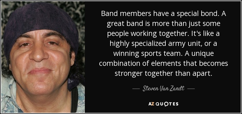 Band members have a special bond. A great band is more than just some people working together. It's like a highly specialized army unit, or a winning sports team. A unique combination of elements that becomes stronger together than apart. - Steven Van Zandt