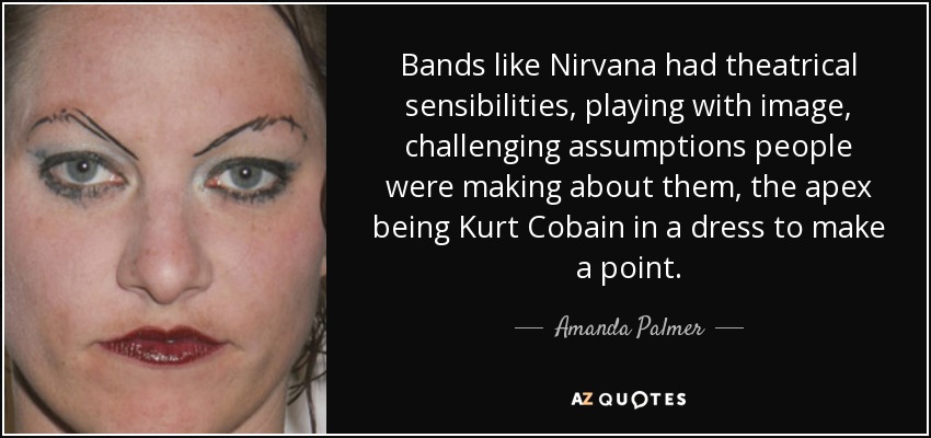 Bands like Nirvana had theatrical sensibilities, playing with image, challenging assumptions people were making about them, the apex being Kurt Cobain in a dress to make a point. - Amanda Palmer