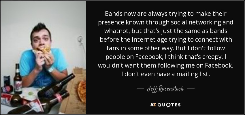 Bands now are always trying to make their presence known through social networking and whatnot, but that's just the same as bands before the Internet age trying to connect with fans in some other way. But I don't follow people on Facebook, I think that's creepy. I wouldn't want them following me on Facebook. I don't even have a mailing list. - Jeff Rosenstock