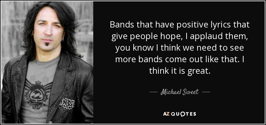 Bands that have positive lyrics that give people hope, I applaud them, you know I think we need to see more bands come out like that. I think it is great. - Michael Sweet