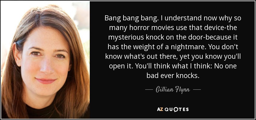 Bang bang bang. I understand now why so many horror movies use that device-the mysterious knock on the door-because it has the weight of a nightmare. You don't know what's out there, yet you know you'll open it. You'll think what I think: No one bad ever knocks. - Gillian Flynn