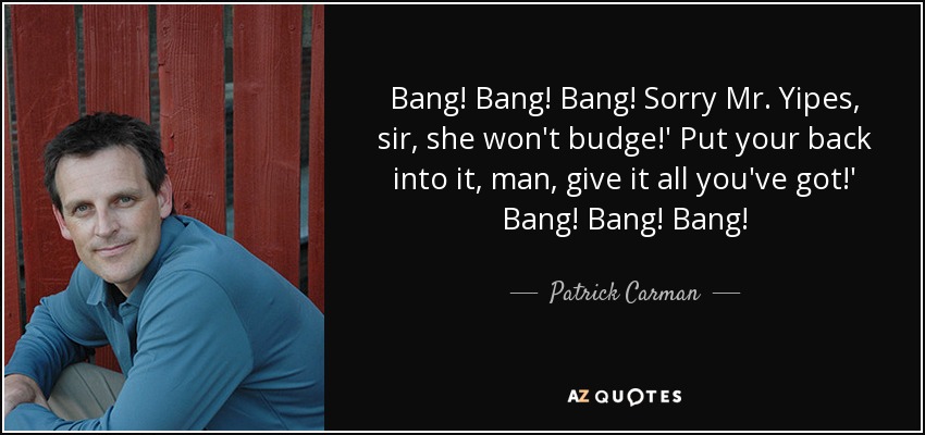 Bang! Bang! Bang! Sorry Mr. Yipes, sir, she won't budge!' Put your back into it, man, give it all you've got!' Bang! Bang! Bang! - Patrick Carman