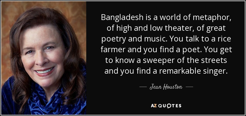 Bangladesh is a world of metaphor, of high and low theater, of great poetry and music. You talk to a rice farmer and you find a poet. You get to know a sweeper of the streets and you find a remarkable singer. - Jean Houston